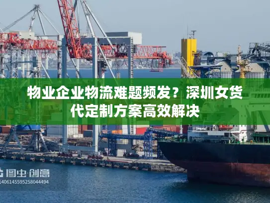 物业企业物流难题频发？深圳女货代定制方案高效解决