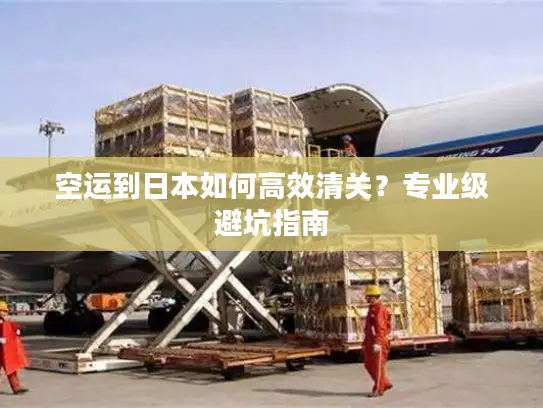 空运到日本如何高效清关？专业级避坑指南