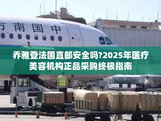 乔雅登法国直邮安全吗?2025年医疗美容机构正品采购终极指南