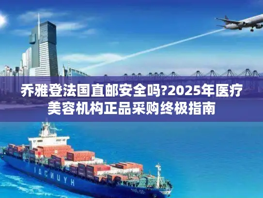 乔雅登法国直邮安全吗?2025年医疗美容机构正品采购终极指南