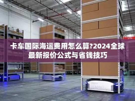 卡车国际海运费用怎么算?2024全球最新报价公式与省钱技巧