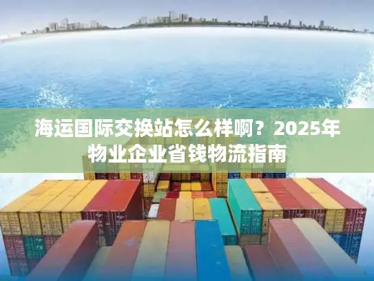 海运国际交换站怎么样啊？2025年物业企业省钱物流指南