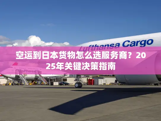 空运到日本货物怎么选服务商？2025年关键决策指南