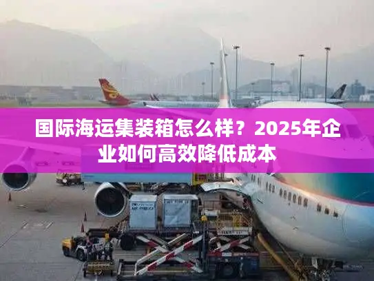 国际海运集装箱怎么样？2025年企业如何高效降低成本