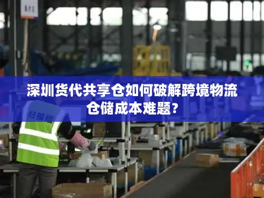 深圳货代共享仓如何破解跨境物流仓储成本难题？