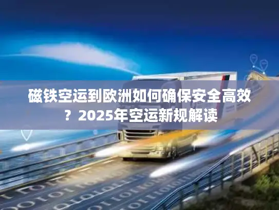 磁铁空运到欧洲如何确保安全高效？2025年空运新规解读