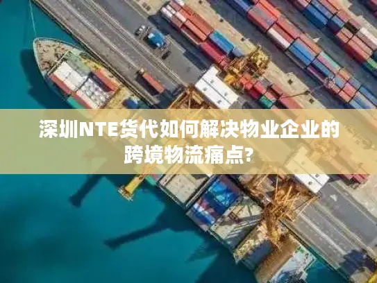 深圳NTE货代如何解决物业企业的跨境物流痛点?