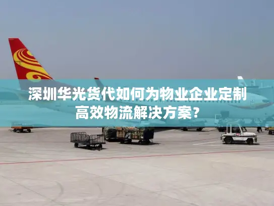 深圳华光货代如何为物业企业定制高效物流解决方案？