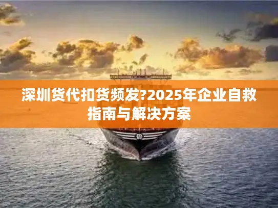 深圳货代扣货频发?2025年企业自救指南与解决方案