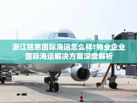浙江铭恩国际海运怎么样?物业企业国际海运解决方案深度解析