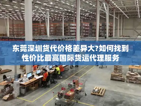 东莞深圳货代价格差异大?如何找到性价比最高国际货运代理服务