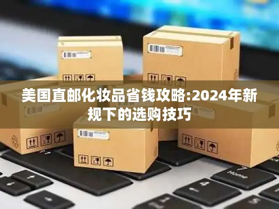 美国直邮化妆品省钱攻略:2024年新规下的选购技巧