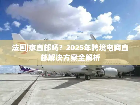法国j家直邮吗？2025年跨境电商直邮解决方案全解析