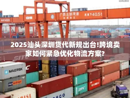 2025汕头深圳货代新规出台!跨境卖家如何紧急优化物流方案?