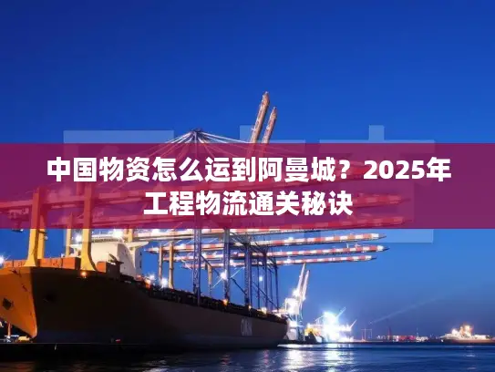中国物资怎么运到阿曼城？2025年工程物流通关秘诀