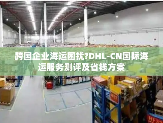 跨国企业海运困扰?DHL-CN国际海运服务测评及省钱方案