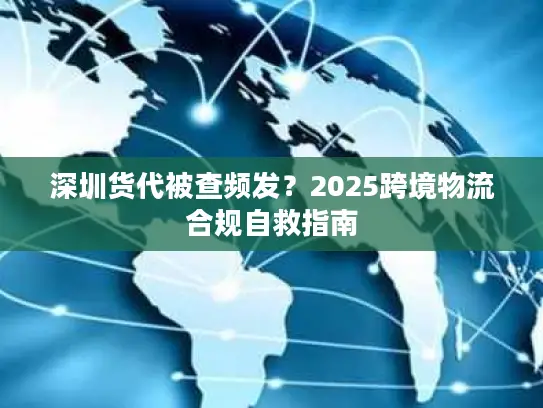 深圳货代被查频发？2025跨境物流合规自救指南