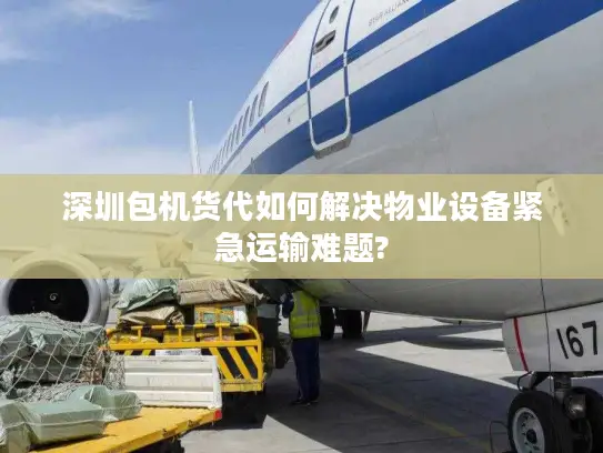 深圳包机货代如何解决物业设备紧急运输难题?