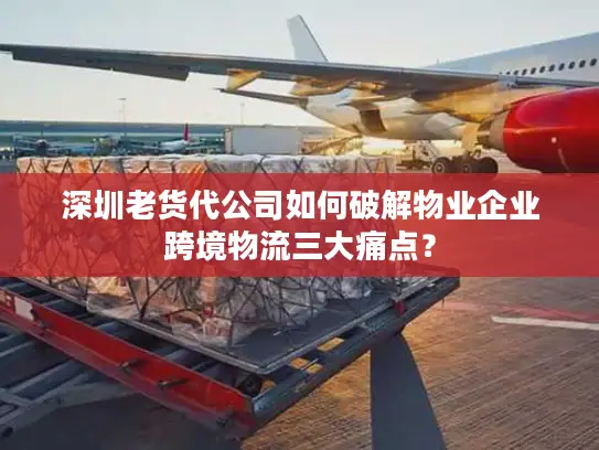 深圳老货代公司如何破解物业企业跨境物流三大痛点？