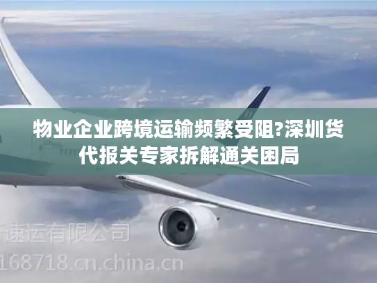物业企业跨境运输频繁受阻?深圳货代报关专家拆解通关困局