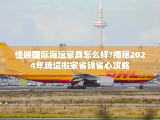 佳联国际海运家具怎么样?揭秘2024年跨境搬家省钱省心攻略