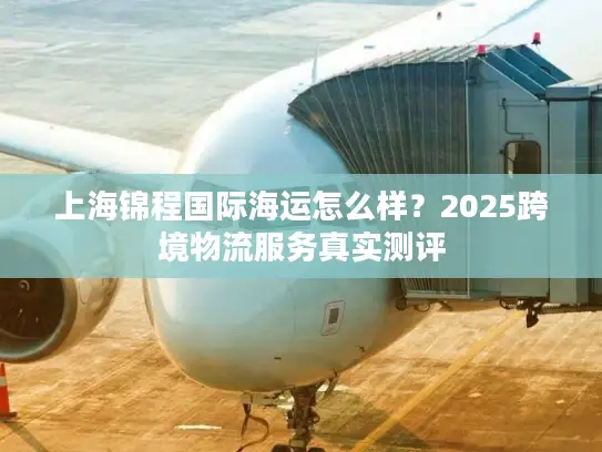 上海锦程国际海运怎么样？2025跨境物流服务真实测评