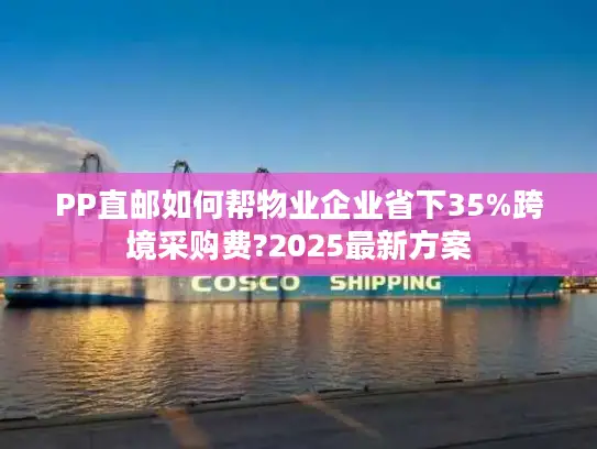 PP直邮如何帮物业企业省下35%跨境采购费?2025最新方案