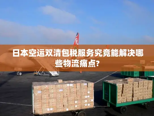 日本空运双清包税服务究竟能解决哪些物流痛点?