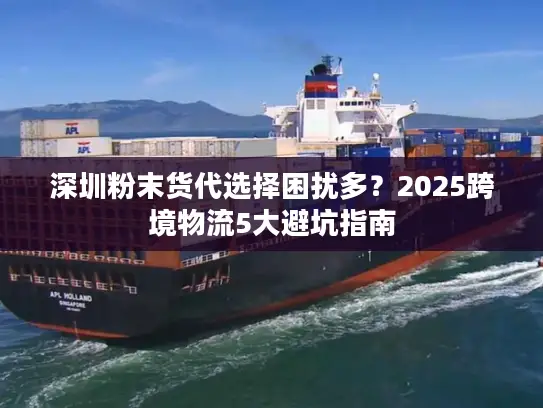 深圳粉末货代选择困扰多？2025跨境物流5大避坑指南