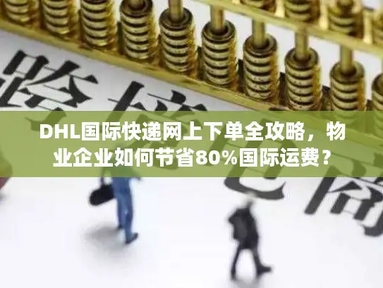 DHL国际快递网上下单全攻略，物业企业如何节省80%国际运费？