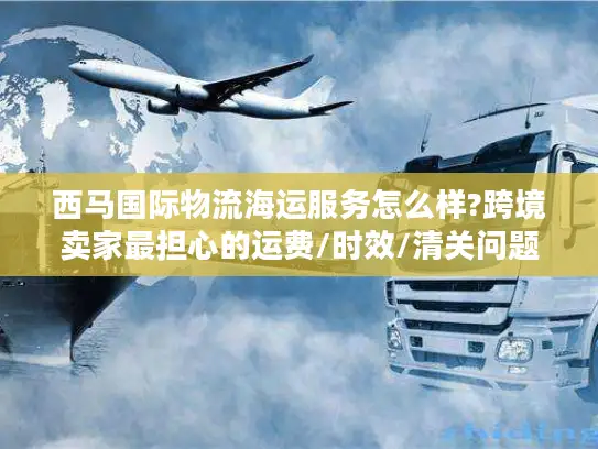 西马国际物流海运服务怎么样?跨境卖家最担心的运费/时效/清关问题实测报告