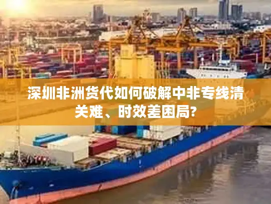 深圳非洲货代如何破解中非专线清关难、时效差困局?