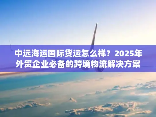 中远海运国际货运怎么样？2025年外贸企业必备的跨境物流解决方案
