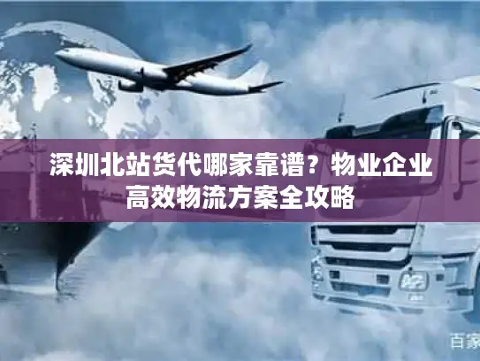 深圳北站货代哪家靠谱？物业企业高效物流方案全攻略