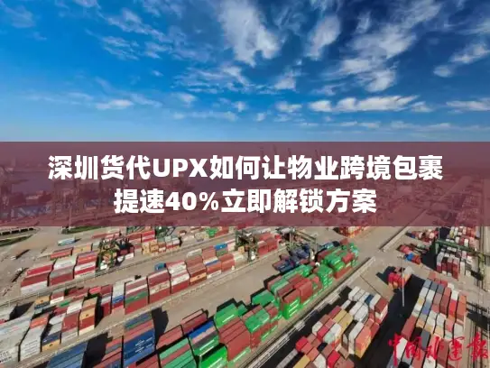 深圳货代UPX如何让物业跨境包裹提速40%立即解锁方案