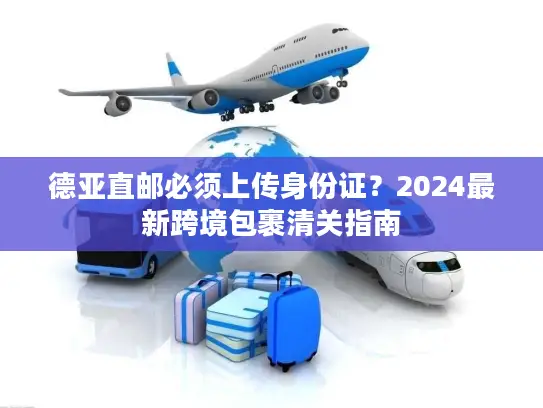 德亚直邮必须上传身份证?2024最新跨境包裹清关指南 德亚直邮必须上传身份证?2024最新跨境包裹清关指南