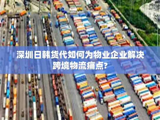 深圳日韩货代如何为物业企业解决跨境物流痛点?