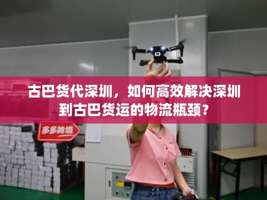 古巴货代深圳，如何高效解决深圳到古巴货运的物流瓶颈？