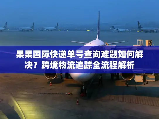 果果国际快递单号查询难题如何解决？跨境物流追踪全流程解析