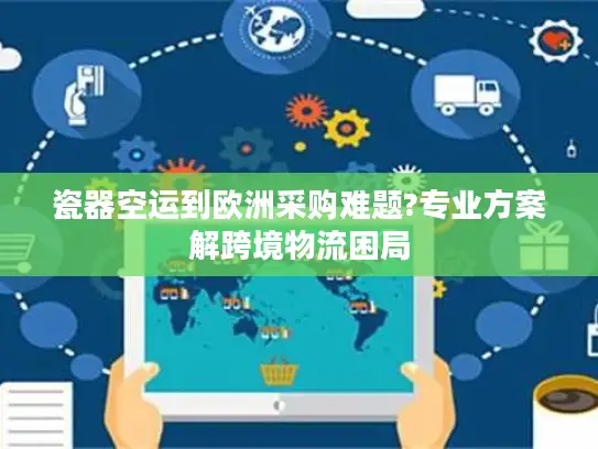 瓷器空运到欧洲采购难题?专业方案解跨境物流困局