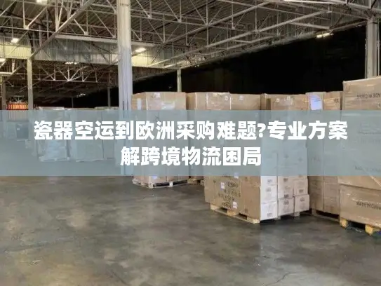 瓷器空运到欧洲采购难题?专业方案解跨境物流困局