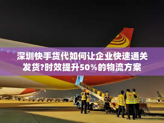 深圳快手货代如何让企业快速通关发货?时效提升50%的物流方案