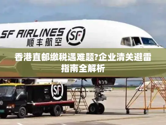 香港直邮缴税遇难题?企业清关避雷指南全解析