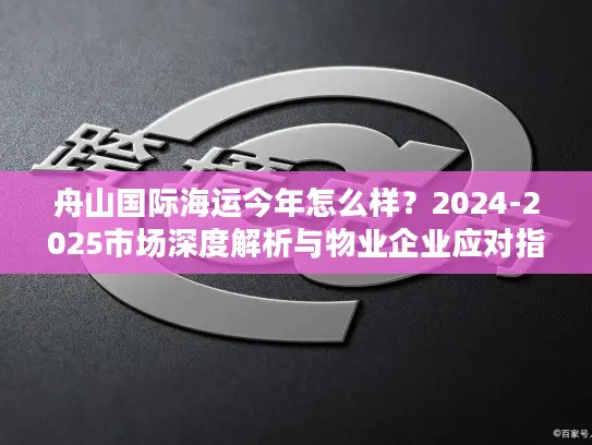 舟山国际海运今年怎么样？2024-2025市场深度解析与物业企业应对指南