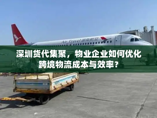 深圳货代集聚，物业企业如何优化跨境物流成本与效率？
