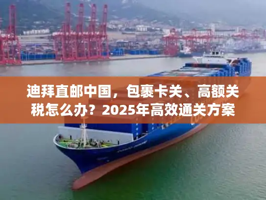 迪拜直邮中国，包裹卡关、高额关税怎么办？2025年高效通关方案