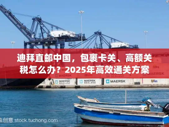 迪拜直邮中国，包裹卡关、高额关税怎么办？2025年高效通关方案