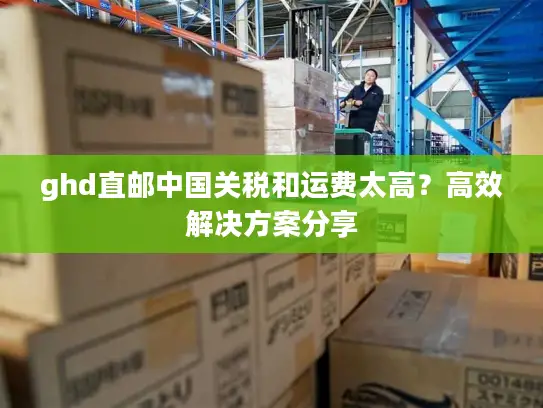 ghd直邮中国关税和运费太高？高效解决方案分享