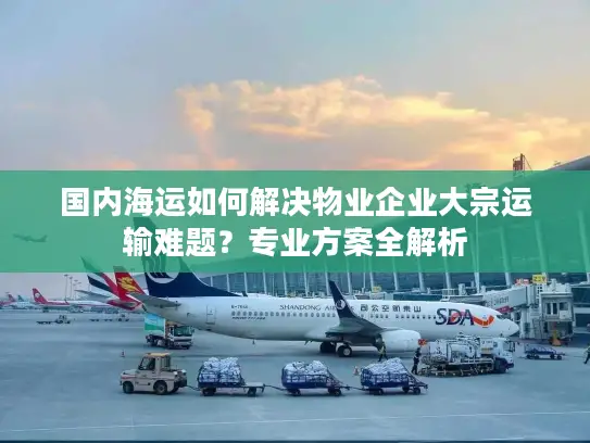 国内海运如何解决物业企业大宗运输难题？专业方案全解析