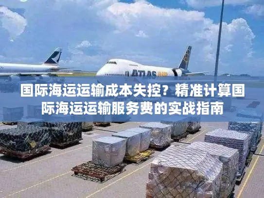 国际海运运输成本失控？精准计算国际海运运输服务费的实战指南